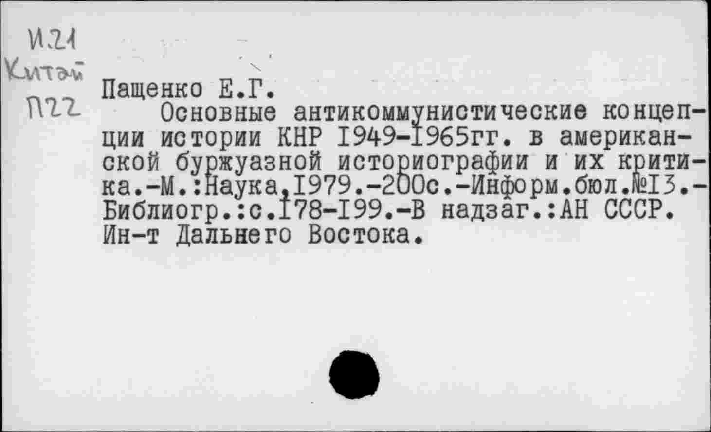 ﻿ИИ
пгг
Пащенко Е.Г.
Основные антикоммунистические концепции истории КНР 1949-1965гг. в американской буржуазной историографии и их критика .—М.:Наука, I979.-200с.-Инфо рм.бюл.fei3.-Библиогр.:с.178-199.-В надзаг.:АН СССР. Ин-т Дальнего Востока.